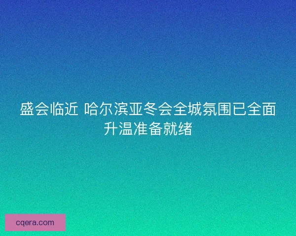 盛会临近 哈尔滨亚冬会全城氛围已全面升温准备就绪