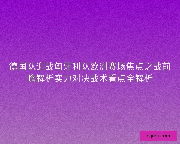 德国队迎战匈牙利队欧洲赛场焦点之战前瞻解析实力对决战术看点全解析