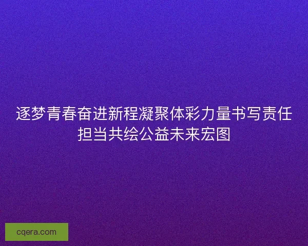 逐梦青春奋进新程凝聚体彩力量书写责任担当共绘公益未来宏图