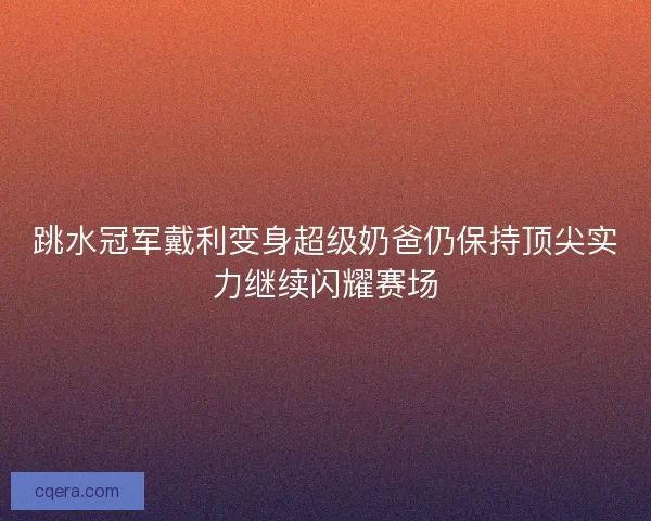 跳水冠军戴利变身超级奶爸仍保持顶尖实力继续闪耀赛场