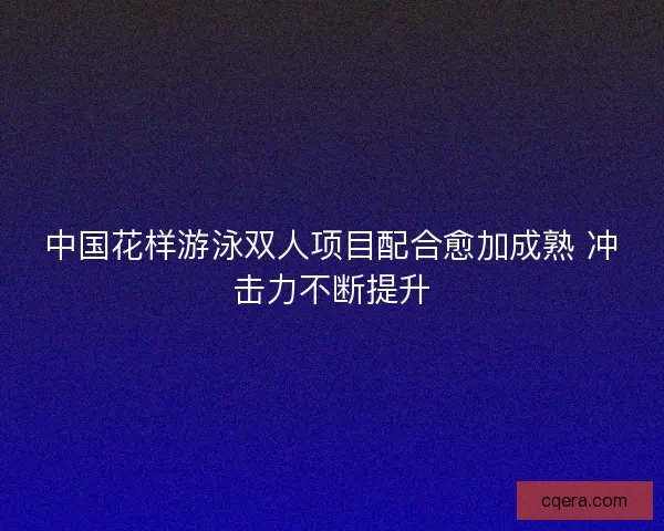 中国花样游泳双人项目配合愈加成熟 冲击力不断提升