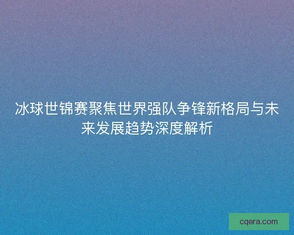 冰球世锦赛聚焦世界强队争锋新格局与未来发展趋势深度解析