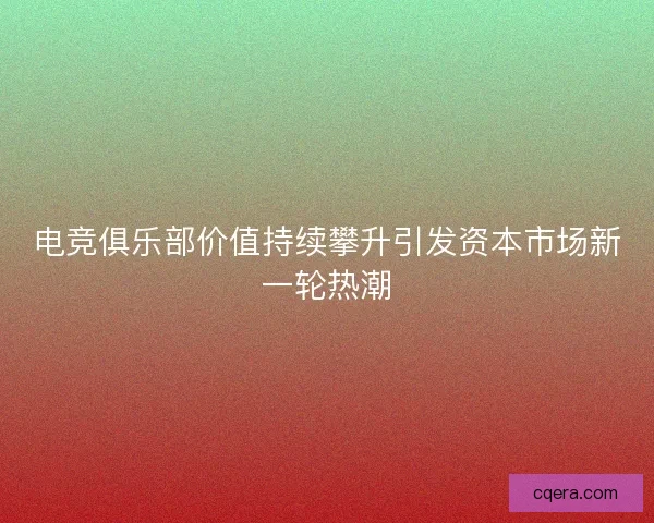电竞俱乐部价值持续攀升引发资本市场新一轮热潮